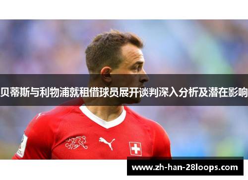 贝蒂斯与利物浦就租借球员展开谈判深入分析及潜在影响