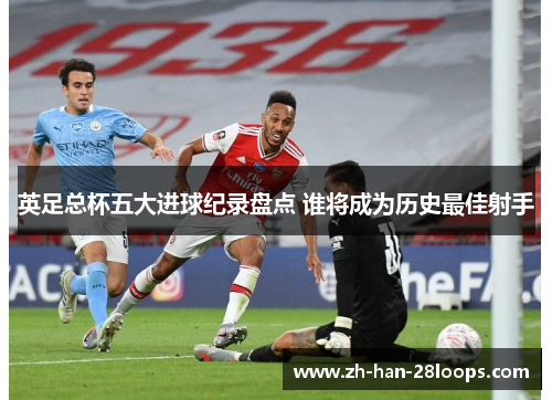 英足总杯五大进球纪录盘点 谁将成为历史最佳射手