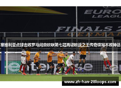塞维利亚点球击败罗马问鼎欧联第七冠再证欧战之王传奇续写不败神话