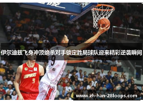 伊尔迪兹飞身冲顶绝杀对手锁定胜局球队迎来精彩逆袭瞬间